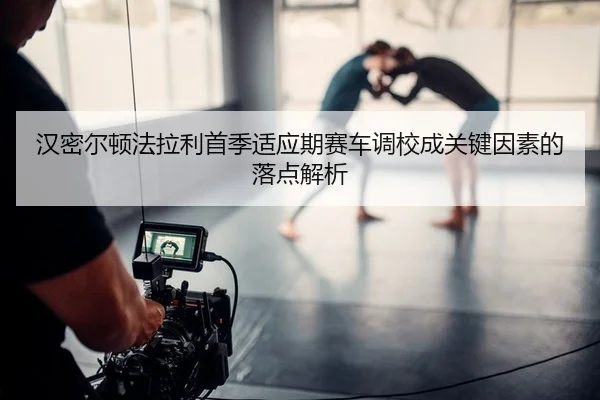 汉密尔顿法拉利首季适应期赛车调校成关键因素的落点解析